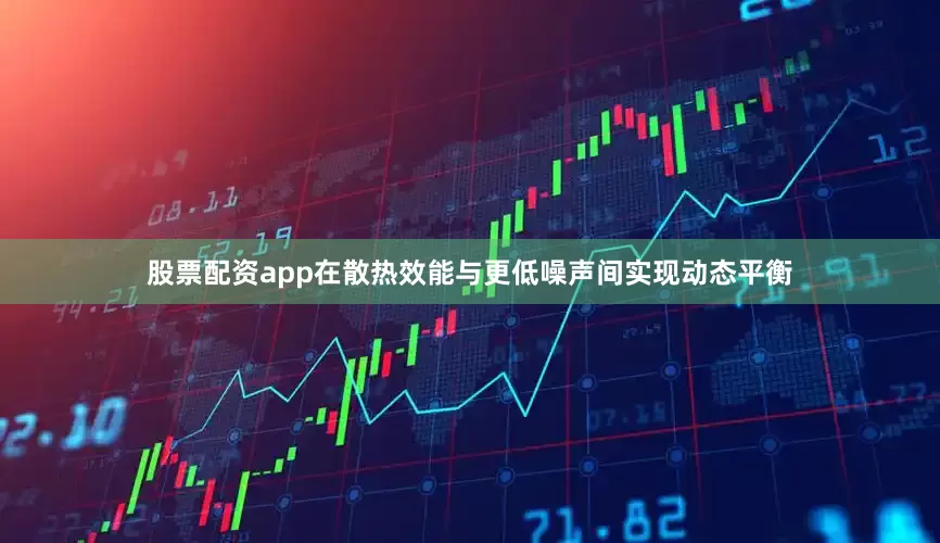 股票配资app在散热效能与更低噪声间实现动态平衡